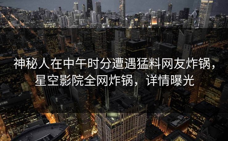 神秘人在中午时分遭遇猛料网友炸锅，星空影院全网炸锅，详情曝光