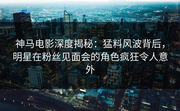 神马电影深度揭秘：猛料风波背后，明星在粉丝见面会的角色疯狂令人意外