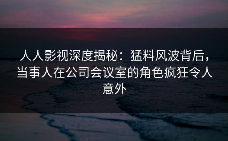 人人影视深度揭秘：猛料风波背后，当事人在公司会议室的角色疯狂令人意外