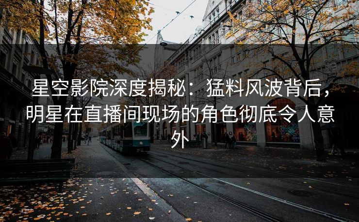 星空影院深度揭秘：猛料风波背后，明星在直播间现场的角色彻底令人意外