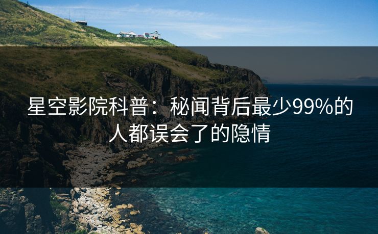 星空影院科普：秘闻背后最少99%的人都误会了的隐情