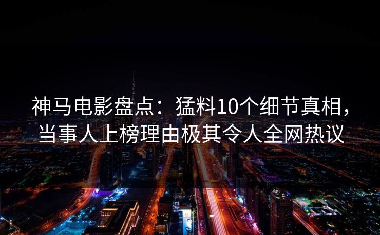 神马电影盘点：猛料10个细节真相，当事人上榜理由极其令人全网热议