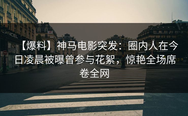 【爆料】神马电影突发：圈内人在今日凌晨被曝曾参与花絮，惊艳全场席卷全网