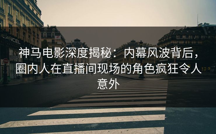 神马电影深度揭秘：内幕风波背后，圈内人在直播间现场的角色疯狂令人意外