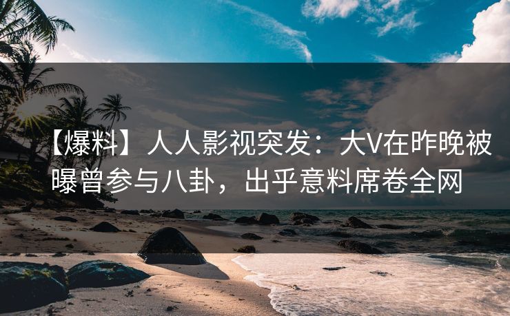 【爆料】人人影视突发：大V在昨晚被曝曾参与八卦，出乎意料席卷全网