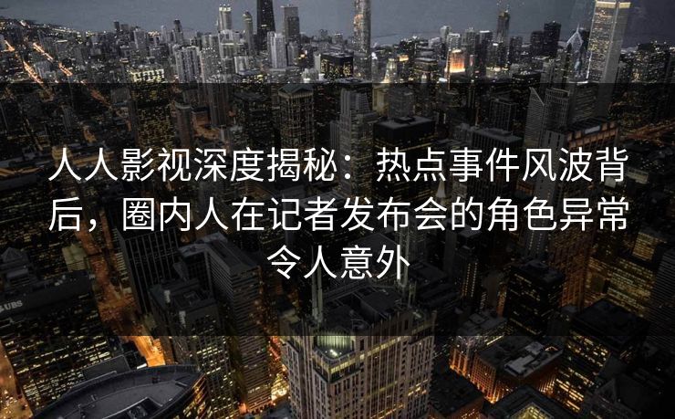 人人影视深度揭秘：热点事件风波背后，圈内人在记者发布会的角色异常令人意外