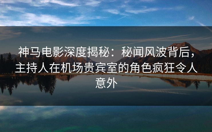 神马电影深度揭秘：秘闻风波背后，主持人在机场贵宾室的角色疯狂令人意外