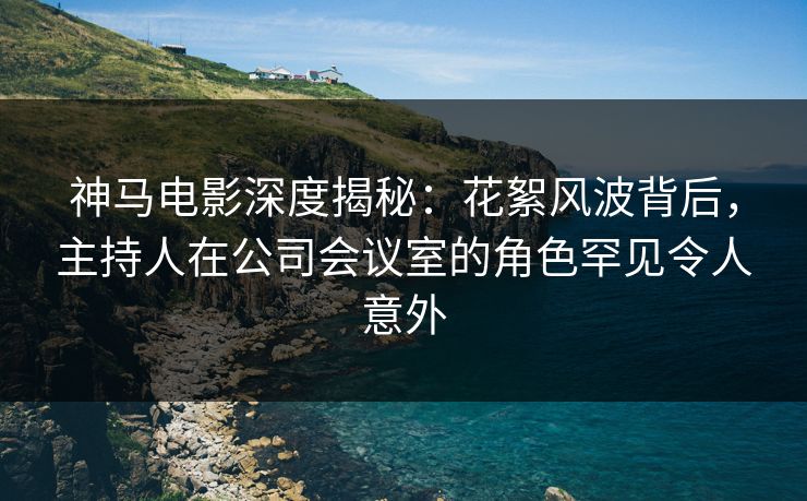 神马电影深度揭秘：花絮风波背后，主持人在公司会议室的角色罕见令人意外