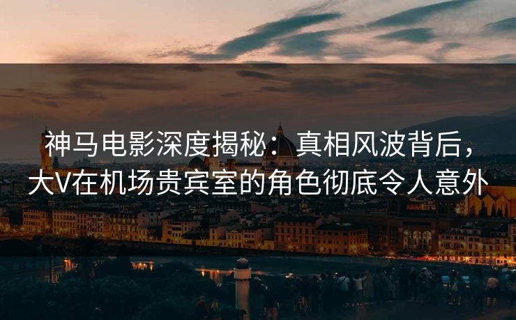 神马电影深度揭秘：真相风波背后，大V在机场贵宾室的角色彻底令人意外