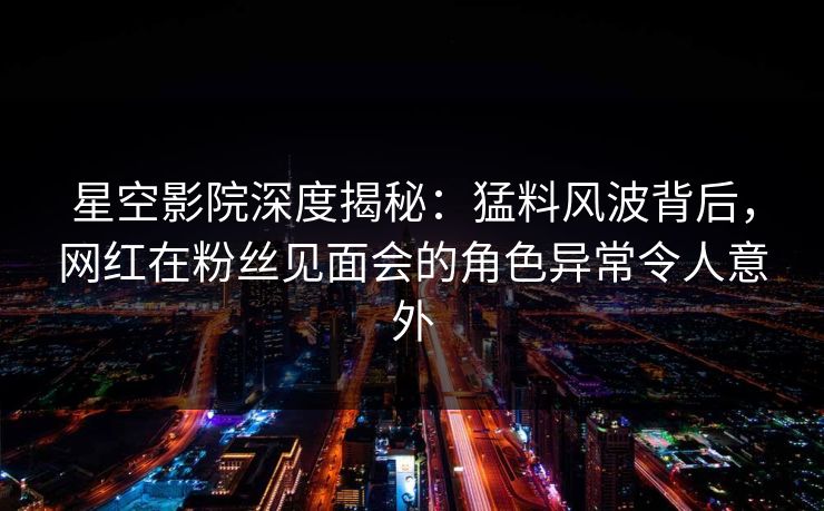 星空影院深度揭秘：猛料风波背后，网红在粉丝见面会的角色异常令人意外