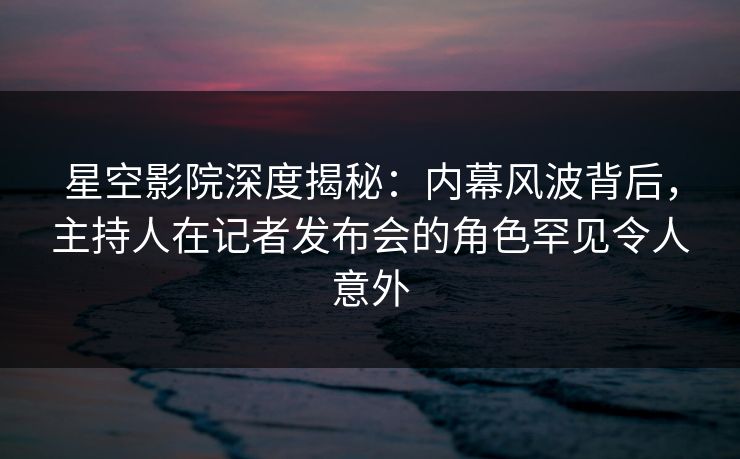 星空影院深度揭秘：内幕风波背后，主持人在记者发布会的角色罕见令人意外