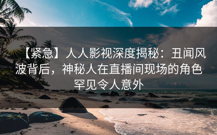 【紧急】人人影视深度揭秘：丑闻风波背后，神秘人在直播间现场的角色罕见令人意外