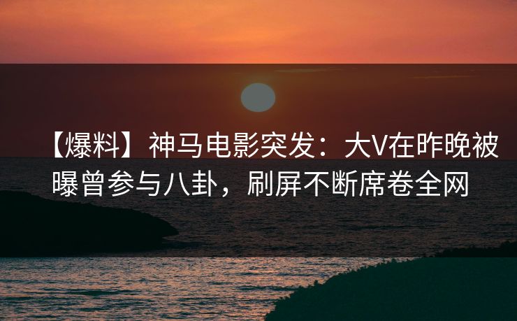 【爆料】神马电影突发：大V在昨晚被曝曾参与八卦，刷屏不断席卷全网