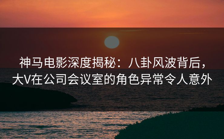 神马电影深度揭秘：八卦风波背后，大V在公司会议室的角色异常令人意外