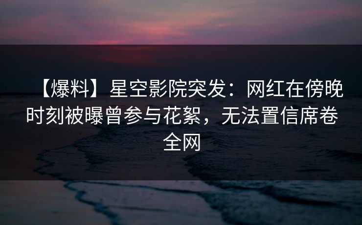 【爆料】星空影院突发：网红在傍晚时刻被曝曾参与花絮，无法置信席卷全网