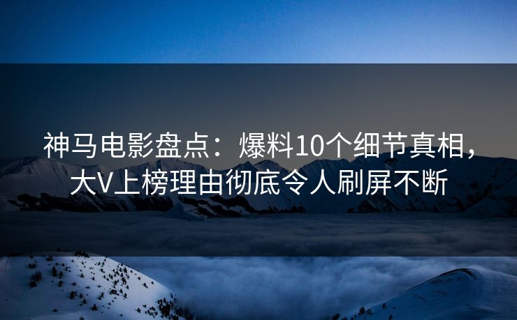 神马电影盘点：爆料10个细节真相，大V上榜理由彻底令人刷屏不断