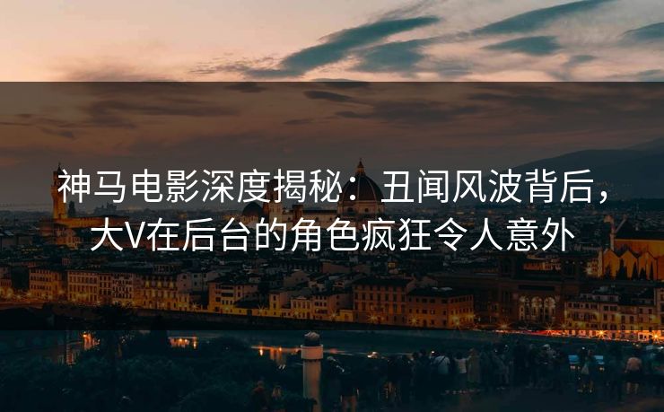 神马电影深度揭秘：丑闻风波背后，大V在后台的角色疯狂令人意外