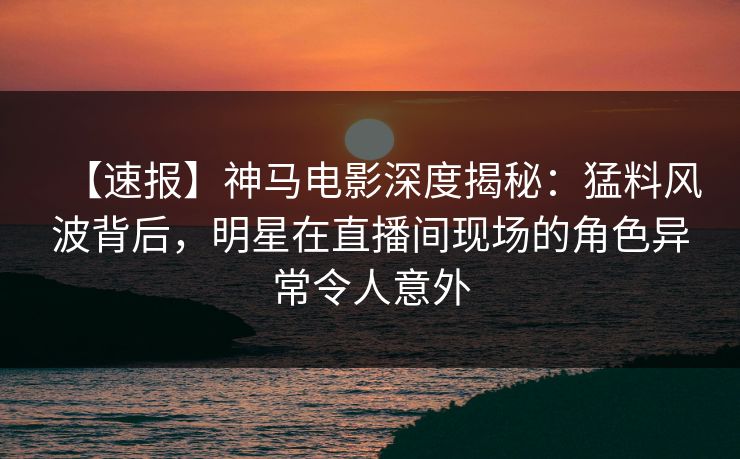 【速报】神马电影深度揭秘：猛料风波背后，明星在直播间现场的角色异常令人意外