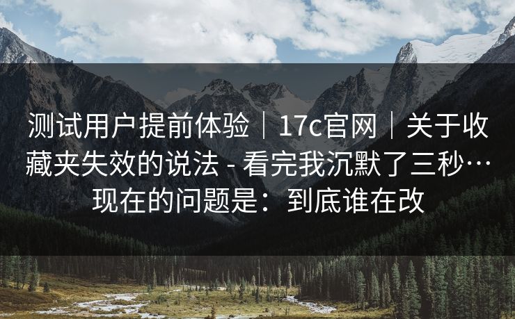测试用户提前体验｜17c官网｜关于收藏夹失效的说法 - 看完我沉默了三秒…现在的问题是：到底谁在改