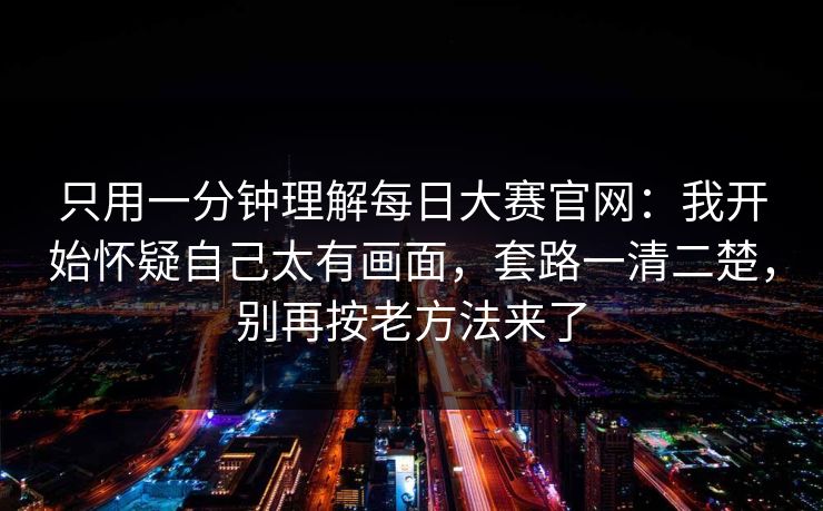 只用一分钟理解每日大赛官网：我开始怀疑自己太有画面，套路一清二楚，别再按老方法来了