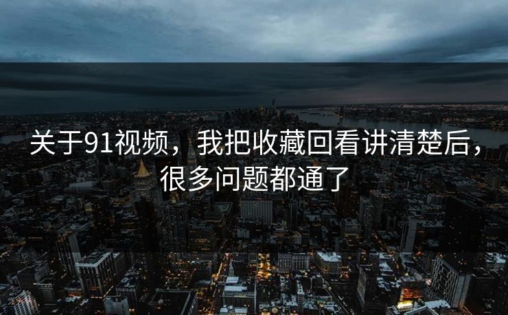 关于91视频，我把收藏回看讲清楚后，很多问题都通了