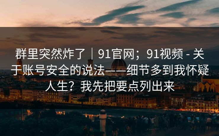 群里突然炸了｜91官网；91视频 - 关于账号安全的说法——细节多到我怀疑人生？我先把要点列出来