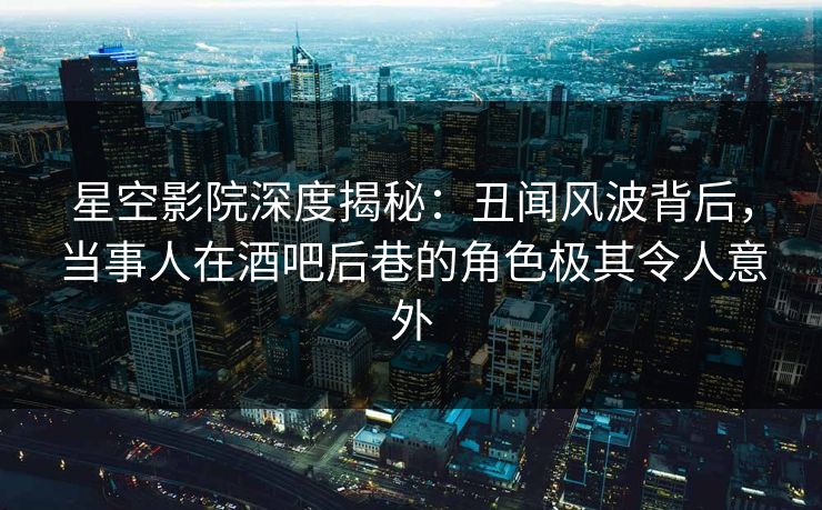 星空影院深度揭秘：丑闻风波背后，当事人在酒吧后巷的角色极其令人意外