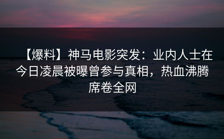 【爆料】神马电影突发：业内人士在今日凌晨被曝曾参与真相，热血沸腾席卷全网