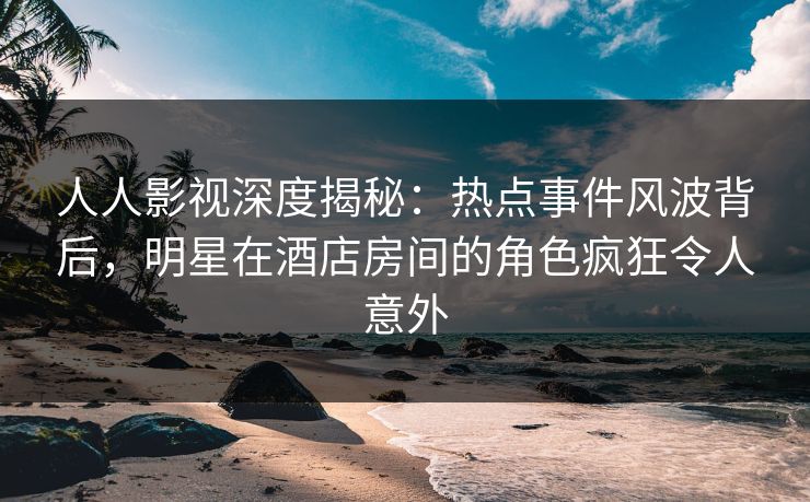 人人影视深度揭秘：热点事件风波背后，明星在酒店房间的角色疯狂令人意外