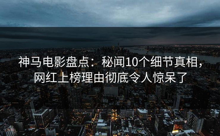 神马电影盘点：秘闻10个细节真相，网红上榜理由彻底令人惊呆了