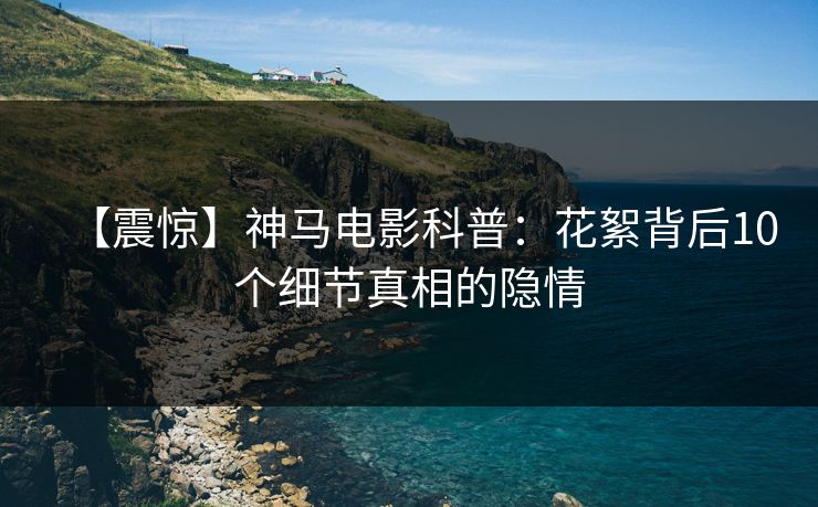 【震惊】神马电影科普:花絮背后10个细节真相的隐情 【震惊】神马电影科普:花絮背后10个细节真相的隐情